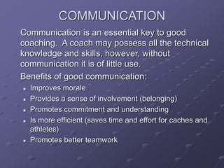 COMMUNICATION
Communication is an essential key to good
coaching. A coach may possess all the technical
knowledge and skills, however, without
communication it is of little use.
Benefits of good communication:
 Improves morale
 Provides a sense of involvement (belonging)
 Promotes commitment and understanding
 Is more efficient (saves time and effort for caches and
athletes)
 Promotes better teamwork
 