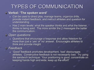 TYPES OF COMMUNICATION
Verbal: ‘The spoken word’
 Can be used to direct play, manage teams, organize drills,
provide instant feedback, and instruct athletes and question for
understanding
 Has 2 main levels: what the speaker thinks and what the listener
thinks is being said. The more similar the 2 messages the better
the communication.
Open questions
 Questions that encourage a response and allow freedom for
more than just a ‘yes’ or ‘no’ answer. Encourages athletes to
think and provide insight
Feedback
 ‘Good’ feedback promotes development, ‘bad’ discourages
athletes. Constructive feedback is not necessarily bad. Try using
the sandwich technique: ‘Your positioning is good, concentrate on
keeping hands high and wide, keep up the effort!’
 