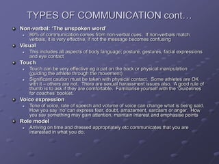 TYPES OF COMMUNICATION cont…
Non-verbal: ‘The unspoken word’
 80% of communication comes from non-verbal cues. If non-verbals match
verbals, it is very effective, if not the message becomes confusing
Visual
 This includes all aspects of body language; posture, gestures, facial expressions
and eye contact
Touch
 Touch can be very effective eg a pat on the back or physical manipulation
(guiding the athlete through the movement)
 Significant caution must be taken with physical contact. Some athletes are OK
with it – others are not. There are sexual harassment issues also. A good rule of
thumb is to ask if they are comfortable. Familiarise yourself with the ‘Guidelines
for coaches’ booklet.
Voice expression
 Tone of voice, rate of speech and volume of voice can change what is being said.
How you say ‘no’ can express fear, doubt, amazement, sarcasm or anger. How
you say something may gain attention, maintain interest and emphasise points
Role model
 Arriving on time and dressed appropriately etc communicates that you are
interested in what you do.
 