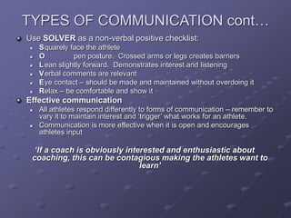 TYPES OF COMMUNICATION cont…
Use SOLVER as a non-verbal positive checklist:
 Squarely face the athlete
 O pen posture. Crossed arms or legs creates barriers
 Lean slightly forward. Demonstrates interest and listening
 Verbal comments are relevant
 Eye contact – should be made and maintained without overdoing it
 Relax – be comfortable and show it
Effective communication
 All athletes respond differently to forms of communication – remember to
vary it to maintain interest and ‘trigger’ what works for an athlete.
 Communication is more effective when it is open and encourages
athletes input
‘If a coach is obviously interested and enthusiastic about
coaching, this can be contagious making the athletes want to
learn’
 