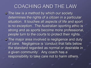 COACHING AND THE LAW
The law is a method by which our society
determines the rights of a citizen in a particular
situation. It touches all aspects of life and sport
is no exception. The Australian sporting ethic is
strong and as sports become more professional,
people turn to the courts to protect their rights.
The major area involved is negligence and duty
of care. Negligence is ‘conduct that falls below
the standard regarded as normal or desirable in
a given community’. Any coach has a
responsibility to take care not to harm others.
 