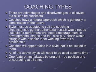 COACHING TYPES
There are advantages and disadvantages to all styles,
but all can be successful.
Coaches have a natural approach which is generally a
combination of the above.
Style must be adapted to suit the coaching
circumstances eg the authoritarian coach would not be
suitable for performers who need encouragement in
developmental stages and the ‘nice-guy’ coach would
struggle with a senior team working towards a
premiership.
Coaches will appear false in a style that is not suited to
them.
All of the above styles will need to be used at some time
One feature must always be present – be positive and
encouraging at all times.
 
