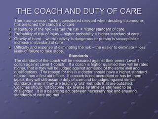 THE COACH AND DUTY OF CARE
There are common factors considered relevant when deciding if someone
has breached the standard of care:
Magnitude of the risk – larger the risk = higher standard of care
Probability of risk of injury – higher probability = higher standard of care
Gravity of harm – where activity is dangerous or person is susceptible =
increase in standard of care
Difficulty and expense of eliminating the risk – the easier to eliminate = less
likely of failure to take steps.
Standards
The standard of the coach will be measured against their peers (Level 1
coach against Level 1 coach). If a coach is higher qualified they will be rated
higher, that is they will be judged against someone of the same skill and
qualifications. The reason for this is a doctor should have a higher standard
of care than a first aid officer. If a coach is not accredited or has let them
lapse, they will still assume duty of care and be judged against similar
standards, even if they are teaching ‘old’ methods that are outdated.
Coaches should not become risk averse as athletes still need to be
challenged. It is a balancing act between necessary risk and ensuring
standards of care are met.
 