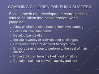 COACHING CHILDREN FOR FUN & SUCCESS
Social growth and development characteristics
should be taken into consideration when
planning:
 Allow children to contribute to their own learning
 Focus on individual needs
 Develop basic skills
 Include a variety of activities and challenges
 Cater for children of different backgrounds
 Encourage everyone to perform to the best of their
abilities
 Protect children from the likelihood of failure
 Contain a balance between activity and rest
 