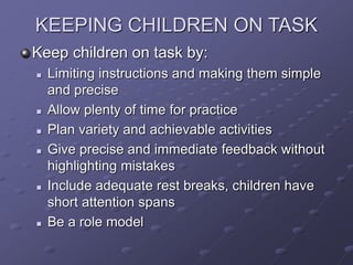 KEEPING CHILDREN ON TASK
Keep children on task by:
 Limiting instructions and making them simple
and precise
 Allow plenty of time for practice
 Plan variety and achievable activities
 Give precise and immediate feedback without
highlighting mistakes
 Include adequate rest breaks, children have
short attention spans
 Be a role model
 