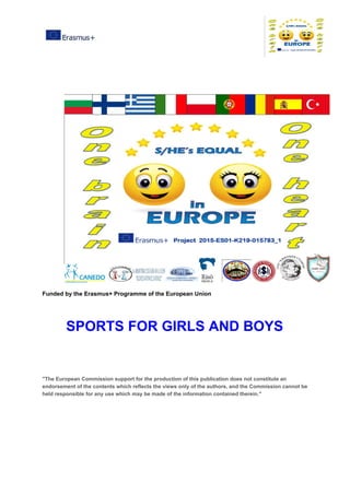 Funded​ ​by​ ​the​ ​Erasmus+​ ​Programme​ ​of​ ​the​ ​European​ ​Union
SPORTS​ ​FOR​ ​GIRLS​ ​AND​ ​BOYS
"The​ ​European​ ​Commission​ ​support​ ​for​ ​the​ ​production​ ​of​ ​this​ ​publication​ ​does​ ​not​ ​constitute​ ​an
endorsement​ ​of​ ​the​ ​contents​ ​which​ ​reflects​ ​the​ ​views​ ​only​ ​of​ ​the​ ​authors,​ ​and​ ​the​ ​Commission​ ​cannot​ ​be
held​ ​responsible​ ​for​ ​any​ ​use​ ​which​ ​may​ ​be​ ​made​ ​of​ ​the​ ​information​ ​contained​ ​therein."
 