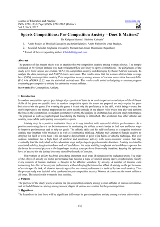Journal of Education and Practice                                                                    www.iiste.org
ISSN 2222-1735 (Paper) ISSN 2222-288X (Online)
Vol 3, No.9, 2012

  Sports Competitions: Pre-Competition Anxiety – Does It Matters?
                                        Dr. Kalpana Sharma1 Shubhra Kathuria2
    1.   Amity School of Physical Education and Sport Sciences Amity University Uttar Pradesh,
    2.   Research Scholar Singhania University, Pacheri Bari, Disst. Jhunjhunu (Rajasthan)
    * E-mail of the corresponding author: Chakde06@gmail.com


Abstract
The purpose of the present study was to examine the pre-competition anxiety among women athletes. The sample
consisted of 48 women athletes who had represented their university in sports competitions. The participants of the
study were from various universities. SCAT pre-competition anxiety tool developed by Rainer Marten was used. To
analyze the data percentage and ANOVA tools were used. The results show that the women athletes have average
level (50%) pre-competition anxiety. Pre-competition anxiety among women of various universities does not differ
(F=2.44). ANOVA (0.05) was the statistical method used. The results could assist in designing a common program
countering precompetitive anxiety for university women athletes.
Keywords: Pre-Competition, Anxiety.


1. Introduction
In modern competitive sports, psychological preparation of team is as much important as technique of the different
skills of the game on specific lines; in modern competitive sports the teams are prepared not only to play the game
but also to win the game. For winning the game it is not only the proficiency in the skill, which brings victory, but
more important is the mental preparation the spirit and the attitude of the players with which they play and perform
the best in the competition. In modern competitive sports, the anxiety in sportsman has affected their performance.
The physical as well as psychological load during the training is intensified. The sportsmen like other athletes are
anxiety prone while participating in competitive sports.
      Anxiety may be a positive motivation force or it may interfere with successful athletic performances. As a
positive motivating force it can be instrumental in motivating the athlete to work harder to find new and better ways
to improve performances and to help set goals. The athletic skills and his self-confidence as a negative motivator
anxiety may interfere with productive as well as constructive thinking. Athletes may attempt to handle anxiety by
denying the need to work hard. This can lead to development of poor work habits or athletic technique. The over
anxious individual has a high level of cerebral and emotional activity with neuro-muscular tension that may
eventually lead the individual to the exhaustion stage and perhaps to psychosomatic disorders. Anxiety is related to
emotional stability, tough-mindedness and self confidence, the more stability, toughness and confidence a person has
the better he assumed players at the hypo-hyper anxiety states perform disastrously therefore, keeping the optimum
level of anxiety for the desired outcome should be the tasks of coaches.
      The problem of anxiety has been considered important in all areas of human activity including sports. The study
of the effect of anxiety on motor performance has become a topic of interest among sports psychologists. Nearly
every concern of human endeavor is thought to be affected somehow by anxiety. A number of theories exist
concerning the effect of anxiety on performance without denying the interactive effect of anxiety on the performance
of certain specific task, all theories seem to agree that maximum performance is reduced by too much anxiety. Thus
the present study was decided to be conducted on pre-competition anxiety. Women of course are the worst suffers at
all times. The selection for women is thus justified.
2. Purpose
The purpose of the study was to examine the pre-competition anxiety among women athletes of various universities
and to find differences existing among women players of various universities for the pre-competition.
3. Hypothesis
The hypothesis is that there will be significant differences in pre-competition anxiety among various universities is



                                                        130
 