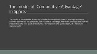The model of ‘Competitive Advantage’
in Sports
The model of ‘Competitive Advantage’ that Professor Michael Porter, a leading authority in
Business Economics, has conceived, can be used as a strategic framework to design and plan the
introduction of a new sport, or the further development of a specific sport, at a national /
regional scale.
 