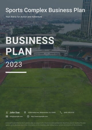 Sports Complex Business Plan
Your Arena for Action and Adventure
BUSINESS
PLAN
2023
John Doe
 10200 Bolsa Ave, Westminster, CA, 92683
 (650) 359-3153

info@example.com
 http://www.example.com

Information provided in this business plan is unique to this business and confidential; therefore, anyone reading this plan
agrees not to disclose any of the information in this business plan without prior written permission of the company.
 
