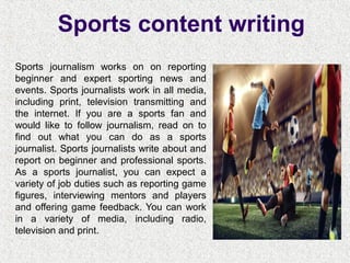 Sports content writing
Sports journalism works on on reporting
beginner and expert sporting news and
events. Sports journalists work in all media,
including print, television transmitting and
the internet. If you are a sports fan and
would like to follow journalism, read on to
find out what you can do as a sports
journalist. Sports journalists write about and
report on beginner and professional sports.
As a sports journalist, you can expect a
variety of job duties such as reporting game
figures, interviewing mentors and players
and offering game feedback. You can work
in a variety of media, including radio,
television and print.
 