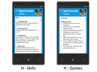 Sportscope                                  Sportscope
     Hockey                                      Hockey
Skills…                                      The Game…

o Possession skills                          A player may not
Be able to maintain possession both          1. Charge, hit, shove or trip an
individually and in pairs.                       opponent.
                                             2. Play the ball in a potentially
o Elimination skills                             dangerous way.
Be able to take on an opponent one-          3. Raise the stick above the waist in
on-one.                                          a dangerous manner while
                                                 attempting to play or stop the
o Tackling skills                                ball.
Don’t rush in - hold the stick in the left   4. Advance the ball by any means
hand and back up until an opportunity            other than with the stick.
to disposes arises. Channel your             5. Stop or deflect the ball in the air
opponent to the sides.                           or on the ground with any part of
                                                 the body.
o Obstruction                                6. Hit, hook, hold or interfere with
A player cannot obstruct if he is                and opponents stick.
stationary, no matter which way he is
facing; he must move into a position to




          H - Skills                             H - Quotes
 