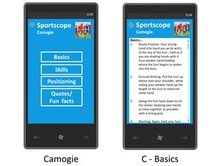 Sportscope              Sportscope
Camogie                 Camogie
                   Basics...
                   1.    Ready Position: Your strong
                         hand (the hand you write with)
                         at the top of the hurl , held as if
          Basics         you are shaking hands with it.
                         Your weaker hand holding
                         where the hurl begins to widen
          Skills         into the boss.

                   2.    Ground-Striking: Pull the hurl up
    Positioning          above over your shoulder, while
                         sliding your weaker hand up the
                         length of the hurl to meet the
      Quotes/            other hand.

     Fun facts     3.    Swing the hurl back down to hit
                         the sliotar, keeping your hands
                         as close together as possible,
                         with a strong grip.

                   4.    Blocking: Again, hold your hurl




  Camogie                  C - Basics
 