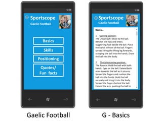 Sportscope            Sportscope
 Gaelic Football       Gaelic Football

                    Basics…

                    1. Gaining position:
                    The Crouch Lift: Move to the ball.
         Basics     Bend at the hips and knees.
                    Supporting foot beside the ball. Place
                    the hands in front of the ball. Fingers
          Skills    spread. Bring the lifting leg forwards,
                    scooping the ball into the hands. Draw
                    the ball into the body.
      Positioning
                    2. The Maintaining position :
                    The Bounce: Hold the ball with both
        Quotes/     hands. Eyes on the ball. Extend both
                    arms towards the ball as it returns.
       Fun facts    Spread the fingers and cushion the
                    ball into the hands. Hold the ball
                    securely and bring it into the body.
                    Spread the fingers behind the ball.
                    Extend the arm, pushing the ball to




Gaelic Football           G - Basics
 