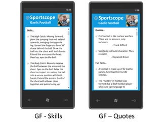 Sportscope                                Sportscope
  Gaelic Football                           Gaelic Football

Skills…                                  Quotes…

o The High Catch: Moving forward,        o Pro football is like nuclear warfare.
  plant the jumping foot and extend        There are no winners, only
  upwards, swinging the opposite           survivors.
  leg. Spread the fingers to form ‘W’                     - Frank Gifford
  shape behind the ball. Draw the
  ball into the chest with both hands.   o Sports do not build character. They
  Extend the arms over the head.           reveal it.
  Head up, eyes on the ball.                           - Heywood Broun

o The Body Catch: Move to receive        Fun facts…
  the ball between the arms and the
  chest. Eyes on the ball. Relax the     o A football is made up of 32 leather
  chest on impact to cushion the ball      panels, held together by 642
  into a secure position with both         stitches.
  hands. Extend the arms in front of
  the chest with elbows close            o The "huddle" in football was
  together and palms facing up.            formed due a deaf football player
                                           who used sign language to




          GF - Skills                       GF – Quotes
 