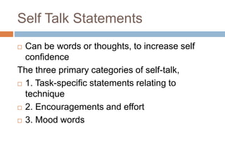 Self Talk Statements
 Can be words or thoughts, to increase self
confidence
The three primary categories of self-talk,
 1. Task-specific statements relating to
technique
 2. Encouragements and effort
 3. Mood words
 