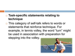  Task-specific statements relating to
technique
 This category of self-talk refers to words or
statements that reinforce technique. For
example, in tennis volley, the word “turn” might
be used in association with preparation for
stepping into the volley.
 