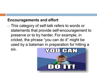 Encouragements and effort
 This category of self-talk refers to words or
statements that provide self-encouragement to
preserve or to try harder. For example, in
cricket, the phrase “you can do it” might be
used by a batsman in preparation for hitting a
six.
 