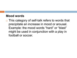 Mood words
 This category of self-talk refers to words that
precipitate an increase in mood or arousal.
Example: the mood words “hard” or “blast”
might be used in conjunction with a play in
football or soccer.
 