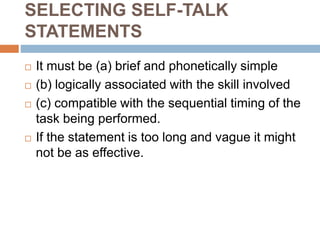 SELECTING SELF-TALK
STATEMENTS
 It must be (a) brief and phonetically simple
 (b) logically associated with the skill involved
 (c) compatible with the sequential timing of the
task being performed.
 If the statement is too long and vague it might
not be as effective.
 