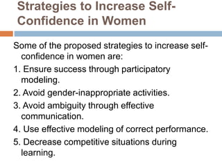 Strategies to Increase Self-
Confidence in Women
Some of the proposed strategies to increase self-
confidence in women are:
1. Ensure success through participatory
modeling.
2. Avoid gender-inappropriate activities.
3. Avoid ambiguity through effective
communication.
4. Use effective modeling of correct performance.
5. Decrease competitive situations during
learning.
 