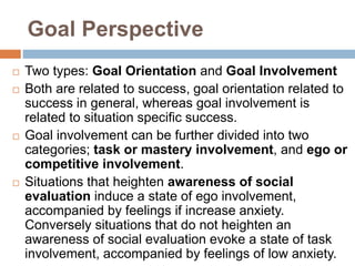 Goal Perspective
 Two types: Goal Orientation and Goal Involvement
 Both are related to success, goal orientation related to
success in general, whereas goal involvement is
related to situation specific success.
 Goal involvement can be further divided into two
categories; task or mastery involvement, and ego or
competitive involvement.
 Situations that heighten awareness of social
evaluation induce a state of ego involvement,
accompanied by feelings if increase anxiety.
Conversely situations that do not heighten an
awareness of social evaluation evoke a state of task
involvement, accompanied by feelings of low anxiety.
 