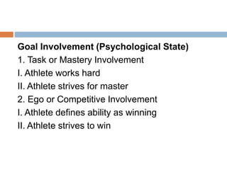 Goal Involvement (Psychological State)
1. Task or Mastery Involvement
I. Athlete works hard
II. Athlete strives for master
2. Ego or Competitive Involvement
I. Athlete defines ability as winning
II. Athlete strives to win
 