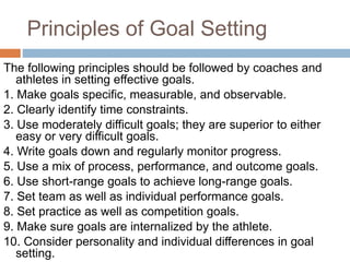 Principles of Goal Setting
The following principles should be followed by coaches and
athletes in setting effective goals.
1. Make goals specific, measurable, and observable.
2. Clearly identify time constraints.
3. Use moderately difficult goals; they are superior to either
easy or very difficult goals.
4. Write goals down and regularly monitor progress.
5. Use a mix of process, performance, and outcome goals.
6. Use short-range goals to achieve long-range goals.
7. Set team as well as individual performance goals.
8. Set practice as well as competition goals.
9. Make sure goals are internalized by the athlete.
10. Consider personality and individual differences in goal
setting.
 