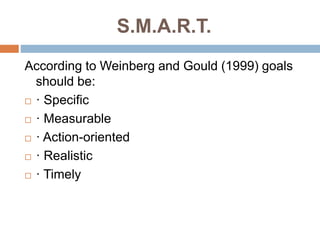S.M.A.R.T.
According to Weinberg and Gould (1999) goals
should be:
 · Specific
 · Measurable
 · Action-oriented
 · Realistic
 · Timely
 