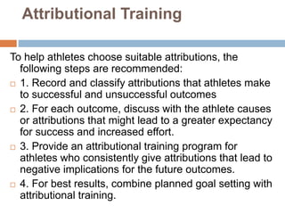 Attributional Training
To help athletes choose suitable attributions, the
following steps are recommended:
 1. Record and classify attributions that athletes make
to successful and unsuccessful outcomes
 2. For each outcome, discuss with the athlete causes
or attributions that might lead to a greater expectancy
for success and increased effort.
 3. Provide an attributional training program for
athletes who consistently give attributions that lead to
negative implications for the future outcomes.
 4. For best results, combine planned goal setting with
attributional training.
 