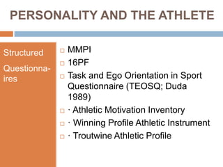 PERSONALITY AND THE ATHLETE
Structured
Questionna-
ires
 MMPI
 16PF
 Task and Ego Orientation in Sport
Questionnaire (TEOSQ; Duda
1989)
 · Athletic Motivation Inventory
 · Winning Profile Athletic Instrument
 · Troutwine Athletic Profile
 