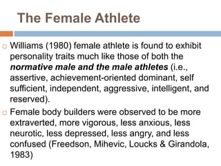 The Female Athlete
 Williams (1980) female athlete is found to exhibit
personality traits much like those of both the
normative male and the male athletes (i.e.,
assertive, achievement-oriented dominant, self
sufficient, independent, aggressive, intelligent, and
reserved).
 Female body builders were observed to be more
extraverted, more vigorous, less anxious, less
neurotic, less depressed, less angry, and less
confused (Freedson, Mihevic, Loucks & Girandola,
1983)
 