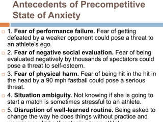 Antecedents of Precompetitive
State of Anxiety
 1. Fear of performance failure. Fear of getting
defeated by a weaker opponent could pose a threat to
an athlete’s ego.
 2. Fear of negative social evaluation. Fear of being
evaluated negatively by thousands of spectators could
pose a threat to self-esteem.
 3. Fear of physical harm. Fear of being hit in the hit in
the head by a 90 mph fastball could pose a serious
threat.
 4. Situation ambiguity. Not knowing if she is going to
start a match is sometimes stressful to an athlete.
 5. Disruption of well-learned routine. Being asked to
change the way he does things without practice and
 