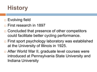 History
 Evolving field
 First research in 1897
 Concluded that presence of other competitors
could facilitate better cycling performance.
 First sport psychology laboratory was established
at the University of Illinois in 1925.
 After World War II, graduate level courses were
introduced at Pennsylvania State University and
Indiana University
 