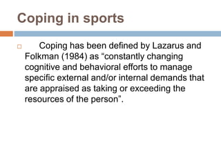 Coping in sports
 Coping has been defined by Lazarus and
Folkman (1984) as “constantly changing
cognitive and behavioral efforts to manage
specific external and/or internal demands that
are appraised as taking or exceeding the
resources of the person”.
 