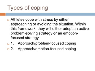 Types of coping
 Athletes cope with stress by either
approaching or avoiding the situation. Within
this framework, they will either adopt an active
problem-solving strategy or an emotion-
focused strategy.
 1. Approach/problem-focused coping
 2. Approach/emotion-focused coping
 