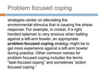 Problem focused coping
strategies center on alleviating the
environmental stimulus that is causing the stress
response. For example, in cricket, if a right
handed batsman is very anxious when batting
against a left-arm bowler, an appropriate
problem-focused coping strategy might be to
get more experience against a left-arm bowler
during practice. Other common names for
problem focused coping includes the terms
“task-focused coping” and sometimes “action
focused coping.”
 