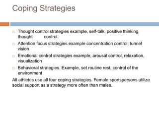 Coping Strategies
 Thought control strategies example, self-talk, positive thinking,
thought control.
 Attention focus strategies example concentration control, tunnel
vision
 Emotional control strategies example, arousal control, relaxation,
visualization
 Behavioral strategies. Example, set routine rest, control of the
environment
All athletes use all four coping strategies. Female sportspersons utilize
social support as a strategy more often than males.
 