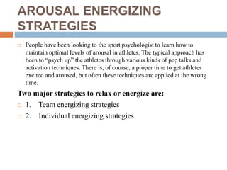 AROUSAL ENERGIZING
STRATEGIES
 People have been looking to the sport psychologist to learn how to
maintain optimal levels of arousal in athletes. The typical approach has
been to “psych up” the athletes through various kinds of pep talks and
activation techniques. There is, of course, a proper time to get athletes
excited and aroused, but often these techniques are applied at the wrong
time.
Two major strategies to relax or energize are:
 1. Team energizing strategies
 2. Individual energizing strategies
 