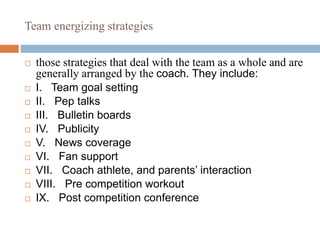 Team energizing strategies
 those strategies that deal with the team as a whole and are
generally arranged by the coach. They include:
 I. Team goal setting
 II. Pep talks
 III. Bulletin boards
 IV. Publicity
 V. News coverage
 VI. Fan support
 VII. Coach athlete, and parents’ interaction
 VIII. Pre competition workout
 IX. Post competition conference
 
