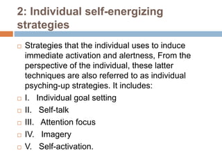 2: Individual self-energizing
strategies
 Strategies that the individual uses to induce
immediate activation and alertness, From the
perspective of the individual, these latter
techniques are also referred to as individual
psyching-up strategies. It includes:
 I. Individual goal setting
 II. Self-talk
 III. Attention focus
 IV. Imagery
 V. Self-activation.
 