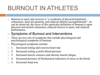 BURNOUT IN ATHLETES
 Burnout in sport and exercise is “a syndrome of physical/emotional
exhaustion, sport devaluation, and reduced athletic accomplishment”. As
can be observed, the focus of this particular definition of burnout is upon
physical and mental exhaustion, reduced interest in sport, and reduced
performance.
 Symptoms of Burnout and Interventions
 There are two sets of symptoms that include physiological and
psychological symptoms of burnout.
 Physiological symptoms include:
 1. Increased resting and exercise heart rate
 2. Increased resting systolic blood pressure
 3. Increased muscle soreness and chronic muscle fatigue
 4. Increased presence of biochemical indicators of stress in the blood
 5. Increased sleep loss
 