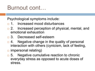 Burnout cont…
Psychological symptoms include:
 1. Increased mood disturbances
 2. Increased perception of physical, mental, and
emotional exhaustion
 3. Decreased self-esteem
 4. Negative change in the quality of personal
interaction with others (cynicism, lack of feeling,
 impersonal relating)
 5. Negative cumulative reaction to chronic
everyday stress as opposed to acute doses of
stress.
 