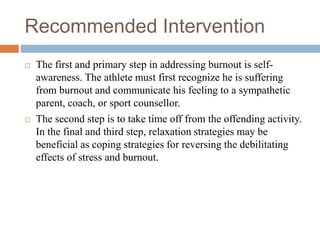 Recommended Intervention
 The first and primary step in addressing burnout is self-
awareness. The athlete must first recognize he is suffering
from burnout and communicate his feeling to a sympathetic
parent, coach, or sport counsellor.
 The second step is to take time off from the offending activity.
In the final and third step, relaxation strategies may be
beneficial as coping strategies for reversing the debilitating
effects of stress and burnout.
 