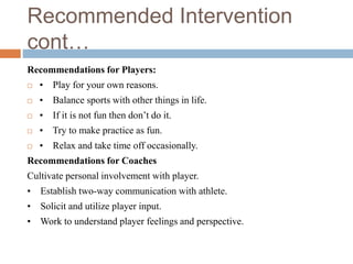 Recommended Intervention
cont…
Recommendations for Players:
 • Play for your own reasons.
 • Balance sports with other things in life.
 • If it is not fun then don’t do it.
 • Try to make practice as fun.
 • Relax and take time off occasionally.
Recommendations for Coaches
Cultivate personal involvement with player.
• Establish two-way communication with athlete.
• Solicit and utilize player input.
• Work to understand player feelings and perspective.
 