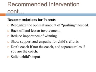 Recommended Intervention
cont…
Recommendations for Parents
 Recognize the optimal amount of “pushing” needed.
 Back off and lessen involvement.
 Reduce importance of winning.
 Show support and empathy for child’s efforts.
 Don’t coach if not the coach, and separate roles if
you are the coach.
 Solicit child’s input
 
