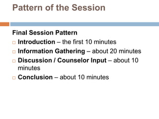 Pattern of the Session
Final Session Pattern
 Introduction – the first 10 minutes
 Information Gathering – about 20 minutes
 Discussion / Counselor Input – about 10
minutes
 Conclusion – about 10 minutes
 