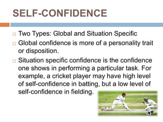 SELF-CONFIDENCE
 Two Types: Global and Situation Specific
 Global confidence is more of a personality trait
or disposition.
 Situation specific confidence is the confidence
one shows in performing a particular task. For
example, a cricket player may have high level
of self-confidence in batting, but a low level of
self-confidence in fielding.
 