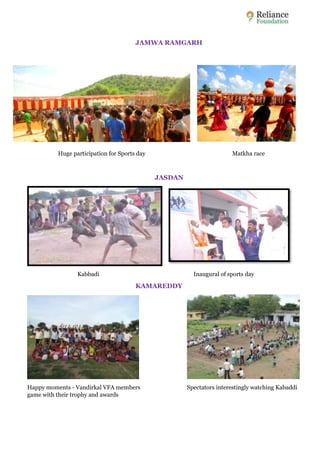 JAMWA RAMGARH 
Huge participation for Sports day Matkha race 
JASDAN 
Kabbadi Inaugural of sports day 
KAMAREDDY 
Happy moments - Vandirkal VFA members Spectators interestingly watching Kabaddi 
game with their trophy and awards 
 