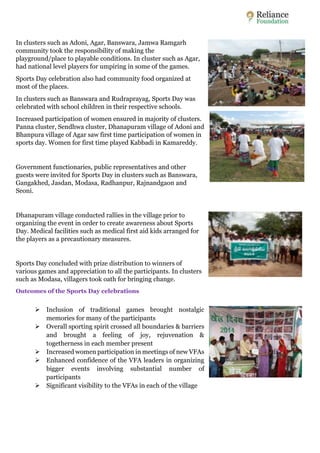 In clusters such as Adoni, Agar, Banswara, Jamwa Ramgarh 
community took the responsibility of making the 
playground/place to playable conditions. In cluster such as Agar, 
had national level players for umpiring in some of the games. 
Sports Day celebration also had community food organized at 
most of the places. 
In clusters such as Banswara and Rudraprayag, Sports Day was 
celebrated with school children in their respective schools. 
Increased participation of women ensured in majority of clusters. 
Panna cluster, Sendhwa cluster, Dhanapuram village of Adoni and 
Bhanpura village of Agar saw first time participation of women in 
sports day. Women for first time played Kabbadi in Kamareddy. 
Government functionaries, public representatives and other 
guests were invited for Sports Day in clusters such as Banswara, 
Gangakhed, Jasdan, Modasa, Radhanpur, Rajnandgaon and 
Seoni. 
Dhanapuram village conducted rallies in the village prior to 
organizing the event in order to create awareness about Sports 
Day. Medical facilities such as medical first aid kids arranged for 
the players as a precautionary measures. 
Sports Day concluded with prize distribution to winners of 
various games and appreciation to all the participants. In clusters 
such as Modasa, villagers took oath for bringing change. 
Outcomes of the Sports Day celebrations 
 Inclusion of traditional games brought nostalgic 
memories for many of the participants 
 Overall sporting spirit crossed all boundaries & barriers 
and brought a feeling of joy, rejuvenation & 
togetherness in each member present 
 Increased women participation in meetings of new VFAs 
 Enhanced confidence of the VFA leaders in organizing 
bigger events involving substantial number of 
participants 
 Significant visibility to the VFAs in each of the village 
 