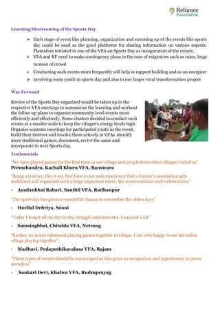 Learning/Shortcoming of the Sports Day 
 Each stage of event like planning, organization and summing up of the events like sports 
day could be used as the good platforms for sharing information on various aspects. 
Plantation initiated in one of the VFA on Sports Day as inauguration of the events; 
 VFA and RF need to make contingency plans in the case of exigencies such as rains, huge 
turnout of crowd 
 Conducting such events more frequently will help in rapport building and as an energizer 
 Involving more youth in sports day and also in our larger rural transformation project 
Way Forward 
Review of the Sports Day organized would be taken up in the 
respective VFA meetings to summarize the learning and workout 
the follow up plans to organize community level events more 
efficiently and effectively. Some clusters decided to conduct such 
events at a smaller scale to keep the villager’s energy levels high. 
Organize separate meetings for participated youth in the event, 
build their interest and involve them actively in VFAs. Identify 
more traditional games, document, revive the same and 
incorporate in next Sports day. 
Testimonials 
“We have played games for the first time in our village and people from other villages visited us” 
Premchandra, Kachali Khora VFA, Banswara 
“Being a teacher, this is my first time to see and experience that a farmer’s association gets 
mobilized and organized such a huge important event. We must continue such celebrations” 
- Ayadanbhai Rabari, Santhli VFA, Radhanpur 
“The sport day has given a wonderful chance to remember the olden days” 
- Horilal Dehriya, Seoni 
“Today I forgot all my day to day struggle and concerns. I enjoyed a lot” 
- Samsingbhai, Chitalda VFA, Netrang 
“Earlier, we never witnessed playing games together in village. I am very happy to see the entire 
village playing together” 
- Madhavi, Pedaputhikavalasa VFA, Rajam 
“These types of events should be encouraged as this gives us recognition and opportunity to prove 
ourselves” 
- Saukari Devi, Khalwa VFA, Rudraprayag 
 